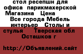 стол-ресепшн для офиса, парикмахерской, Магазина › Цена ­ 14 000 - Все города Мебель, интерьер » Столы и стулья   . Тверская обл.,Осташков г.